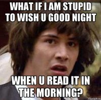 what if i am stupid to wish u good night when u read it in the morning?