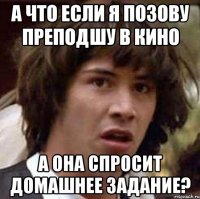 а что если я позову преподшу в кино а она спросит домашнее задание?