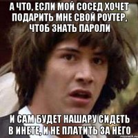 а что, если мой сосед хочет подарить мне свой роутер, чтоб знать пароли и сам будет нашару сидеть в инете, и не платить за него