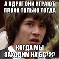 а вдруг они играют плохо только тогда когда мы заходим на бг???