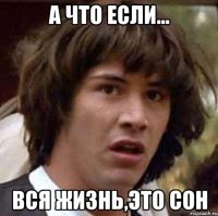 а что если... вся жизнь,это сон