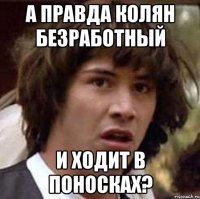 а правда колян безработный и ходит в поносках?