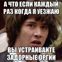 а что если каждый раз когда я уезжаю вы устраиваите задорные оргии