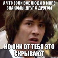 а что если все люди в мире знакомы друг с другом но они от тебя это скрывают