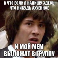 а что если я напишу здесь что нибудь ахуенное и мой мем выложат в группу