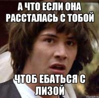 а что если она рассталась с тобой чтоб ебаться с лизой