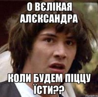 о вєлікая алєксандра коли будем піццу їсти??