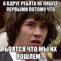 а вдруг ребята не пишут первыми потому что боятся что мы их пошлем ...