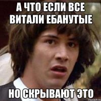 а что если все витали ебанутые но скрывают это