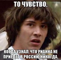 то чувство, когда узнал, что рианна не приедет в россию никогда.