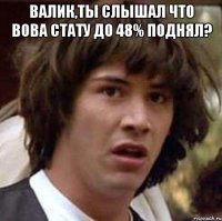 валик,ты слышал что вова стату до 48% поднял? 