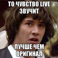 то чувство live звучит лучше чем оригинал