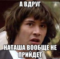 а вдруг наташа вообще не прийдет