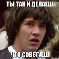 ты так и делаеш что советуеш