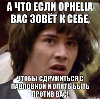 а что если ophelia вас зовёт к себе, чтобы сдружиться с павловной и опять быть против вас!