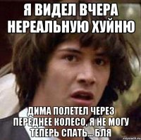 я видел вчера нереальную хуйню дима полетел через переднее колесо, я не могу теперь спать... бля