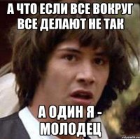 а что если все вокруг все делают не так а один я - молодец