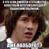 а что если джейсон стэтхэм стал известным актером благодаря пацанским пабликам, а не наоборот?