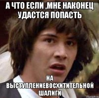 а что если ,мне наконец удастся попасть на выступлениевосхитительной шалиги