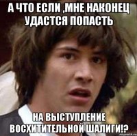 а что если ,мне наконец удастся попасть на выступление восхитительной шалиги!?