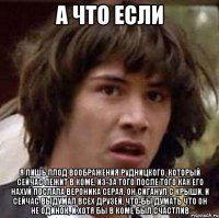 а что если я лишь плод воображения рудницкого, который сейчас лежит в коме, из-за того после того как его нахуй послала вероника серая, он сиганул с крыши, и сейчас выдумал всех друзей, что-бы думать что он не одинок, и хотя бы в коме был счастлив