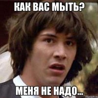 как вас мыть? меня не надо...