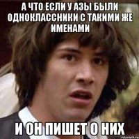 а что если у азы были одноклассники с такими же именами и он пишет о них