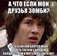 а что если мои друзья зомби? а что если они боятся меня видеть,так как у владею волшебством и могу пробудить их?