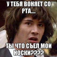 у тебя воняет со рта.... ты что съел мои носки???