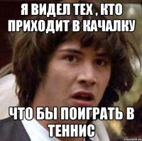 я видел тех , кто приходит в качалку что бы поиграть в теннис