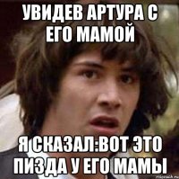 увидев артура с его мамой я сказал:вот это пизда у его мамы