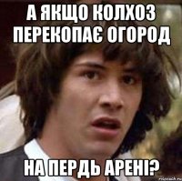 а якщо колхоз перекопає огород на пердь арені?