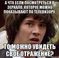 а что если посмотреться в зеркало, которое можно показывают по телевизору, то можно увидеть свое отражение?