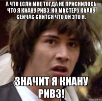 а что если мне тогда не приснилось что я киану ривз, но мистеру киану сейчас снится что он это я. значит я киану ривз!