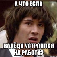 а что если валёдя устроился на работу?