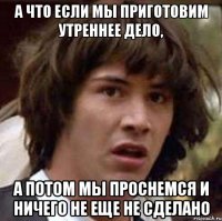 а что если мы приготовим утреннее дело, а потом мы проснемся и ничего не еще не сделано