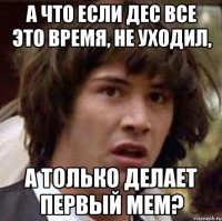 а что если дес все это время, не уходил, а только делает первый мем?