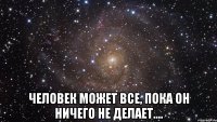  человек может все, пока он ничего не делает....