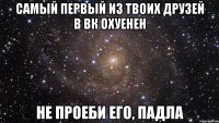 самый первый из твоих друзей в вк охуенен не проеби его, падла