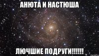 анюта и настюша лючшие подруги!!!