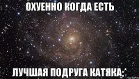 охуенно когда есть лучшая подруга катяка;*