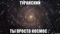 туранский ты просто космос :*