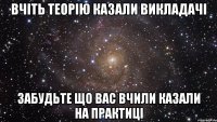 вчіть теорію казали викладачі забудьте що вас вчили казали на практиці