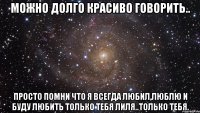 можно долго красиво говорить.. просто помни что я всегда любил,люблю и буду любить только тебя лиля..только тебя.