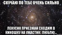 скучаю по тебе очень сильно ленусик приезжай сходим в киношку на ужастик* люблю...