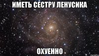 иметь сестру ленусика охуенно