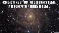 смысл не в том, что я вижу тебя , а в том, что я вижу в тебе .. 