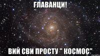 главанци! вий сви просту " космос"