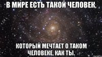 в мире есть такой человек, который мечтает о таком человеке, как ты.