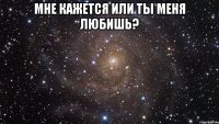 мне кажется или ты меня любишь? 